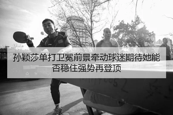 孙颖莎单打卫冕前景牵动球迷期待她能否稳住强势再登顶