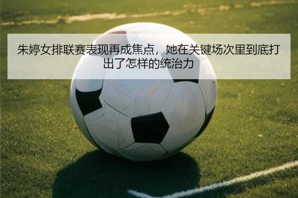 朱婷女排联赛表现再成焦点，她在关键场次里到底打出了怎样的统治力