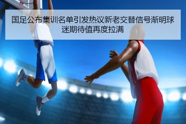 国足公布集训名单引发热议新老交替信号渐明球迷期待值再度拉满